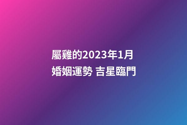 屬雞的2023年1月婚姻運勢 吉星臨門